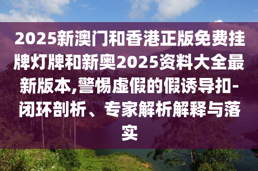 2025新澳門和香港正版免費掛牌燈牌和新奧2025資料大全最新版本,警惕虛假的假誘導扣-閉環(huán)剖析、專家解析解釋與落實