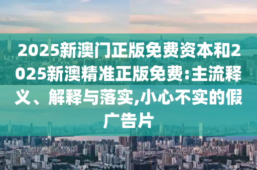 2025新澳門正版免費資本和2025新澳精準(zhǔn)正版免費:主流釋義、解釋與落實,小心不實的假廣告片