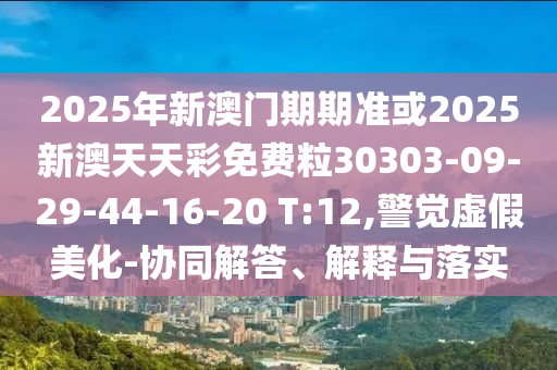 2025年新澳門(mén)期期準(zhǔn)或2025新澳天天彩免費(fèi)粒30303-09-29-44-16-20 T:12,警覺(jué)虛假美化-協(xié)同解答、解釋與落實(shí)