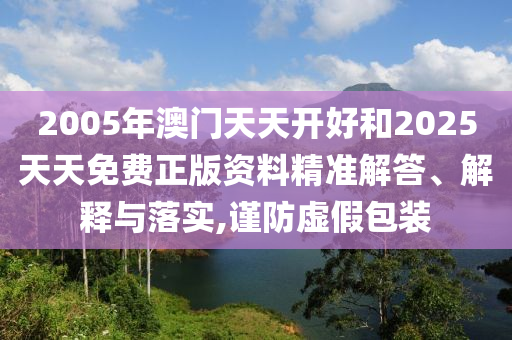 2005年澳門天天開好和2025天天免費(fèi)正版資料精準(zhǔn)解答、解釋與落實(shí),謹(jǐn)防虛假包裝