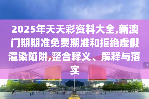2025年天天彩資料大全,新澳門期期準(zhǔn)免費(fèi)期準(zhǔn)和拒絕虛假渲染陷阱,整合釋義、解釋與落實(shí)