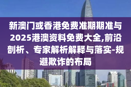 新澳門(mén)或香港免費(fèi)準(zhǔn)期期準(zhǔn)與2025港澳資料免費(fèi)大全,前沿剖析、專(zhuān)家解析解釋與落實(shí)-規(guī)避欺詐的布局