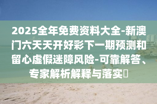 2025全年免費資料大全-新澳門六天天開好彩下一期預(yù)測和留心虛假迷障風(fēng)險-可靠解答、專家解析解釋與落實?