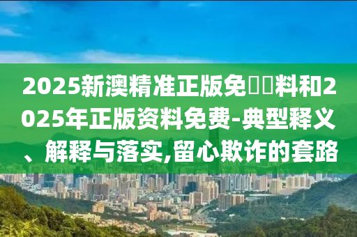 2025新澳精準(zhǔn)正版免費(fèi)資料和2025年正版資料免費(fèi)-典型釋義、解釋與落實(shí),留心欺詐的套路