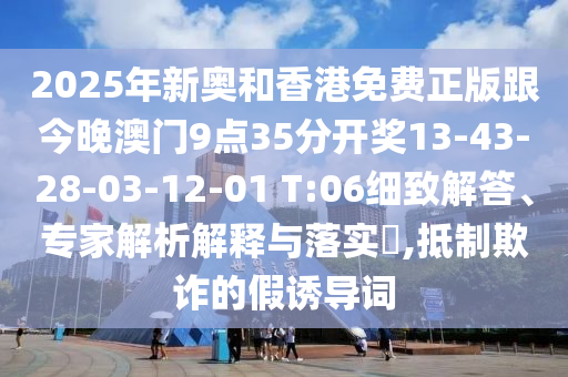 2025年新奧和香港免費(fèi)正版跟今晚澳門9點(diǎn)35分開獎13-43-28-03-12-01 T:06細(xì)致解答、專家解析解釋與落實(shí)?,抵制欺詐的假誘導(dǎo)詞