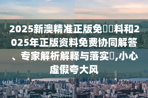 2025新澳精準(zhǔn)正版免費(fèi)資料和2025年正版資料免費(fèi)協(xié)同解答、專家解析解釋與落實?,小心虛假夸大風(fēng)