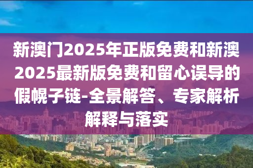 新澳門2025年正版免費和新澳2025最新版免費和留心誤導(dǎo)的假幌子鏈-全景解答、專家解析解釋與落實