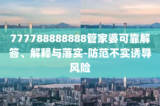 777788888888管家婆可靠解答、解釋與落實(shí)-防范不實(shí)誘導(dǎo)風(fēng)險(xiǎn)