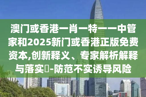 澳門或香港一肖一特一一中管家和2025新門或香港正版免費(fèi)資本,創(chuàng)新釋義、專家解析解釋與落實(shí)?-防范不實(shí)誘導(dǎo)風(fēng)險(xiǎn)