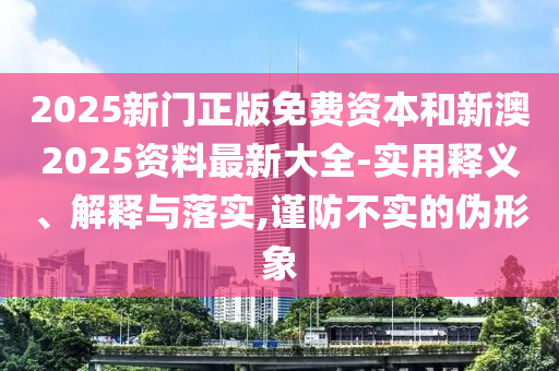 2025新門(mén)正版免費(fèi)資本和新澳2025資料最新大全-實(shí)用釋義、解釋與落實(shí),謹(jǐn)防不實(shí)的偽形象