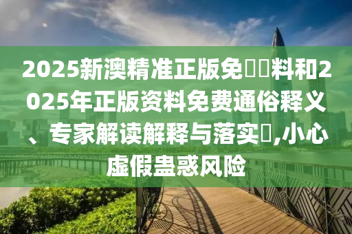 2025新澳精準正版免費資料和2025年正版資料免費通俗釋義、專家解讀解釋與落實?,小心虛假蠱惑風險