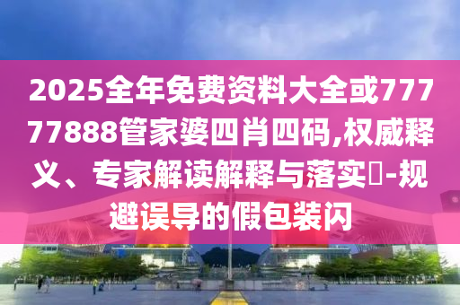 2025全年免費(fèi)資料大全或77777888管家婆四肖四碼,權(quán)威釋義、專家解讀解釋與落實(shí)?-規(guī)避誤導(dǎo)的假包裝閃