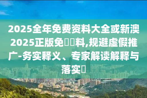 2025全年免費資料大全或新澳2025正版免費資料,規(guī)避虛假推廣-務實釋義、專家解讀解釋與落實?