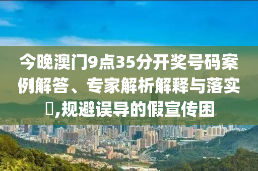 今晚澳門9點35分開獎號碼案例解答、專家解析解釋與落實?,規(guī)避誤導的假宣傳困