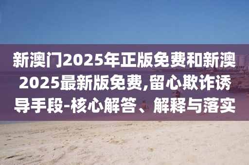 新澳門(mén)2025年正版免費(fèi)和新澳2025最新版免費(fèi),留心欺詐誘導(dǎo)手段-核心解答、解釋與落實(shí)