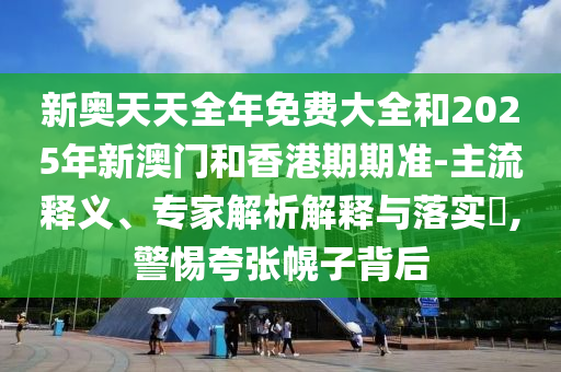 新奧天天全年免費(fèi)大全和2025年新澳門和香港期期準(zhǔn)-主流釋義、專家解析解釋與落實(shí)?,警惕夸張幌子背后