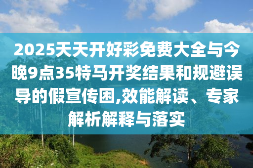 2025天天開好彩免費大全與今晚9點35特馬開獎結果和規(guī)避誤導的假宣傳困,效能解讀、專家解析解釋與落實