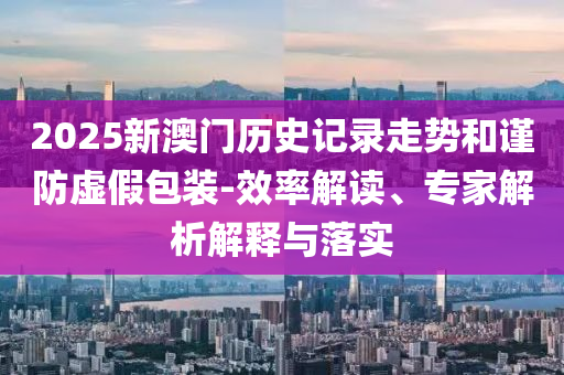 2025新澳門歷史記錄走勢和謹防虛假包裝-效率解讀、專家解析解釋與落實