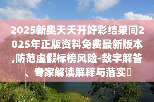 2025新奧天天開(kāi)好彩結(jié)果同2025年正版資料免費(fèi)最新版本,防范虛假標(biāo)榜風(fēng)險(xiǎn)-數(shù)字解答、專(zhuān)家解讀解釋與落實(shí)?