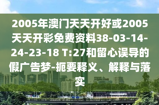 2005年澳門天天開好或2005天天開彩免費(fèi)資料38-03-14-24-23-18 T:27和留心誤導(dǎo)的假廣告夢(mèng)-扼要釋義、解釋與落實(shí)