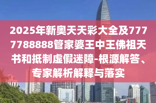 2025年新奧天天彩大全及7777788888管家婆王中王佛祖天書和抵制虛假迷障-根源解答、專家解析解釋與落實