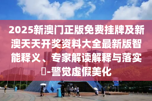 2025新澳門正版免費掛牌及新澳天天開獎資料大全最新版智能釋義、專家解讀解釋與落實?-警覺虛假美化