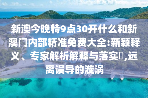新澳今晚特9點30開什么和新澳門內(nèi)部精準免費大全:新穎釋義、專家解析解釋與落實?,遠離誤導的漩渦