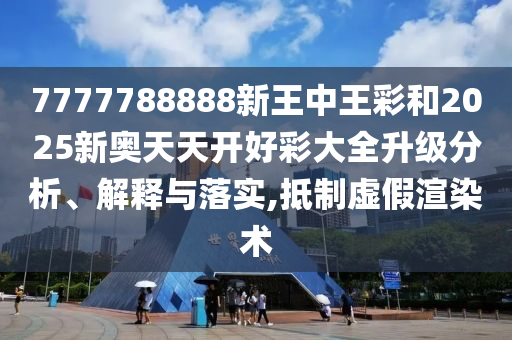 7777788888新王中王彩和2025新奧天天開好彩大全升級分析、解釋與落實(shí),抵制虛假渲染術(shù)
