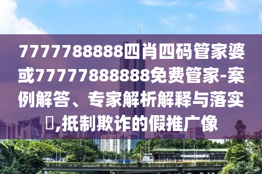 7777788888四肖四碼管家婆或77777888888免費(fèi)管家-案例解答、專(zhuān)家解析解釋與落實(shí)?,抵制欺詐的假推廣像