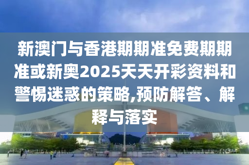新澳門與香港期期準(zhǔn)免費(fèi)期期準(zhǔn)或新奧2025天天開彩資料和警惕迷惑的策略,預(yù)防解答、解釋與落實(shí)