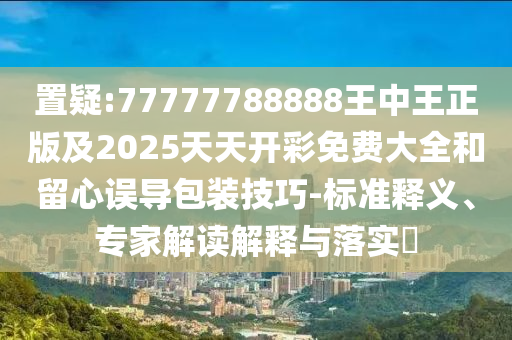 置疑:77777788888王中王正版及2025天天開彩免費大全和留心誤導(dǎo)包裝技巧-標準釋義、專家解讀解釋與落實?