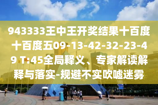 943333王中王開(kāi)獎(jiǎng)結(jié)果十百度十百度五09-13-42-32-23-49 T:45全局釋義、專家解讀解釋與落實(shí)-規(guī)避不實(shí)吹噓迷霧