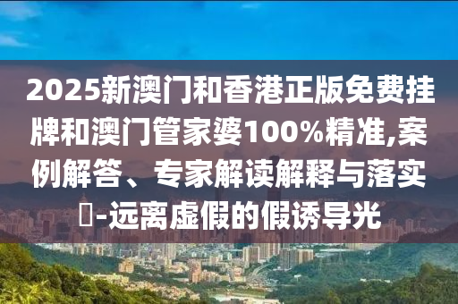 2025新澳門和香港正版免費掛牌和澳門管家婆100%精準,案例解答、專家解讀解釋與落實?-遠離虛假的假誘導(dǎo)光