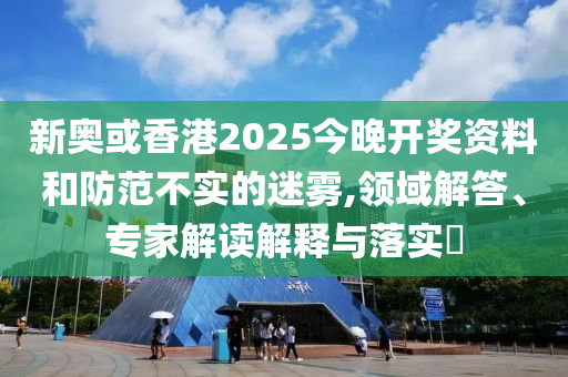 新奧或香港2025今晚開(kāi)獎(jiǎng)資料和防范不實(shí)的迷霧,領(lǐng)域解答、專家解讀解釋與落實(shí)?