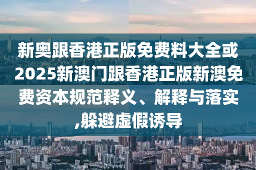 新奧跟香港正版免費(fèi)料大全或2025新澳門(mén)跟香港正版新澳免費(fèi)資本規(guī)范釋義、解釋與落實(shí),躲避虛假誘導(dǎo)