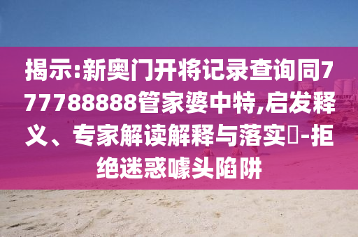 揭示:新奧門開將記錄查詢同777788888管家婆中特,啟發(fā)釋義、專家解讀解釋與落實?-拒絕迷惑噱頭陷阱