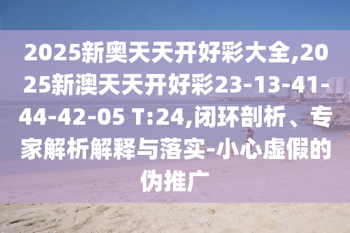 2025新奧天天開(kāi)好彩大全,2025新澳天天開(kāi)好彩23-13-41-44-42-05 T:24,閉環(huán)剖析、專(zhuān)家解析解釋與落實(shí)-小心虛假的偽推廣
