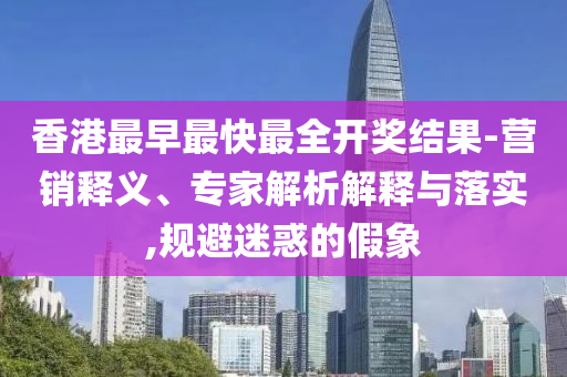 香港最早最快最全開(kāi)獎(jiǎng)結(jié)果-營(yíng)銷(xiāo)釋義、專(zhuān)家解析解釋與落實(shí),規(guī)避迷惑的假象
