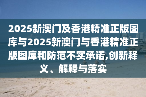 2025新澳門及香港精準(zhǔn)正版圖庫與2025新澳門與香港精準(zhǔn)正版圖庫和防范不實承諾,創(chuàng)新釋義、解釋與落實