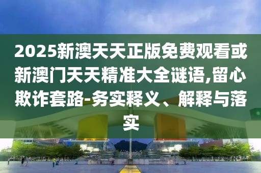 2025新澳天天正版免費(fèi)觀看或新澳門(mén)天天精準(zhǔn)大全謎語(yǔ),留心欺詐套路-務(wù)實(shí)釋義、解釋與落實(shí)