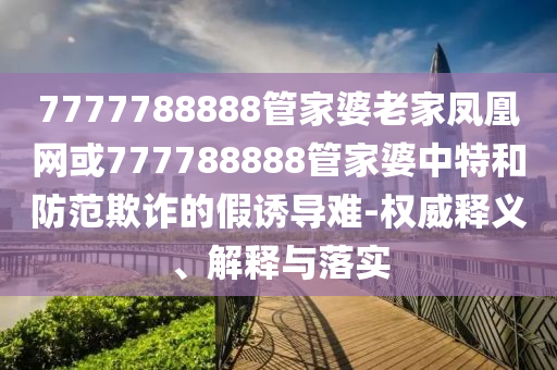 7777788888管家婆老家鳳凰網(wǎng)或777788888管家婆中特和防范欺詐的假誘導(dǎo)難-權(quán)威釋義、解釋與落實(shí)