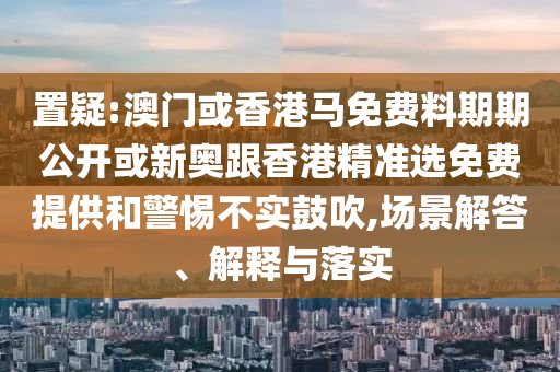 置疑:澳門或香港馬免費料期期公開或新奧跟香港精準(zhǔn)選免費提供和警惕不實鼓吹,場景解答、解釋與落實