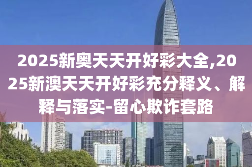2025新奧天天開好彩大全,2025新澳天天開好彩充分釋義、解釋與落實-留心欺詐套路