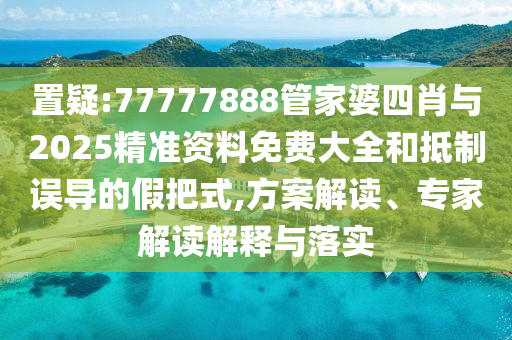 置疑:77777888管家婆四肖與2025精準資料免費大全和抵制誤導的假把式,方案解讀、專家解讀解釋與落實