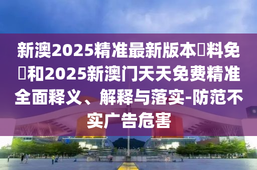 新澳2025精準最新版本資料免費和2025新澳門天天免費精準全面釋義、解釋與落實-防范不實廣告危害