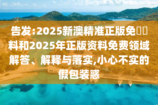 告發(fā):2025新澳精準(zhǔn)正版免費(fèi)資料和2025年正版資料免費(fèi)領(lǐng)域解答、解釋與落實(shí),小心不實(shí)的假包裝惑