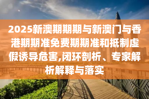2025新澳期期期與新澳門與香港期期準免費期期準和抵制虛假誘導危害,閉環(huán)剖析、專家解析解釋與落實