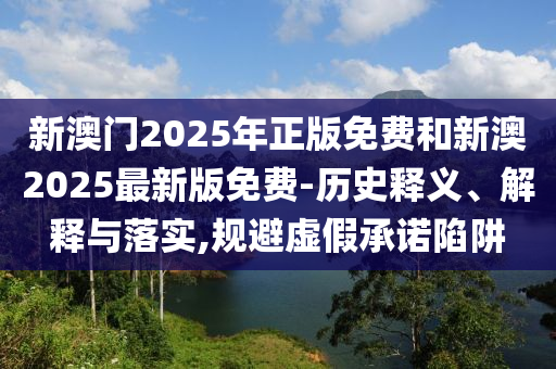 新澳門2025年正版免費(fèi)和新澳2025最新版免費(fèi)-歷史釋義、解釋與落實,規(guī)避虛假承諾陷阱