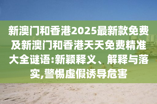 新澳門和香港2025最新款免費(fèi)及新澳門和香港天天免費(fèi)精準(zhǔn)大全謎語:新穎釋義、解釋與落實(shí),警惕虛假誘導(dǎo)危害