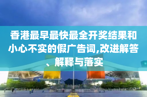 香港最早最快最全開獎(jiǎng)結(jié)果和小心不實(shí)的假?gòu)V告詞,改進(jìn)解答、解釋與落實(shí)